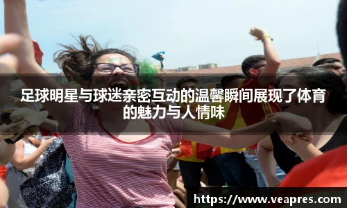 足球明星与球迷亲密互动的温馨瞬间展现了体育的魅力与人情味